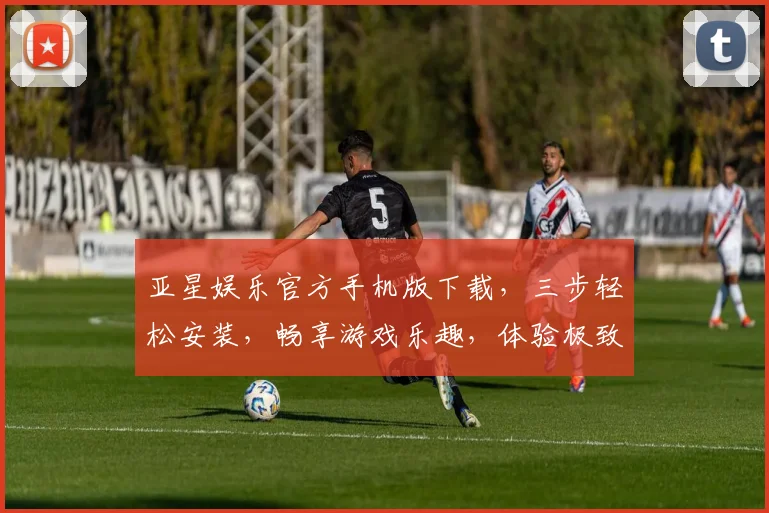 亚星娱乐官方手机版下载，三步轻松安装，畅享游戏乐趣，体验极致娱乐，快来下载