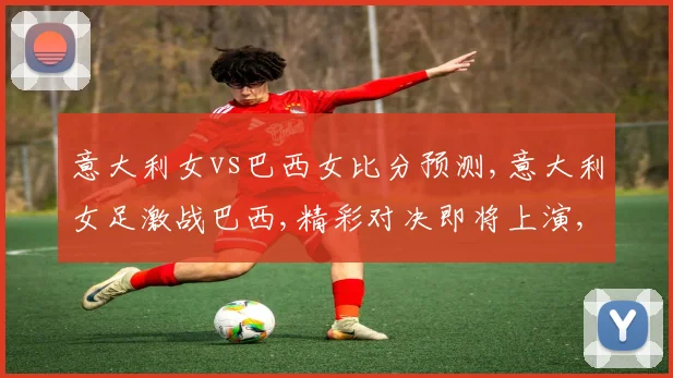 意大利女vs巴西女比分预测,意大利女足激战巴西,精彩对决即将上演,悬念重重