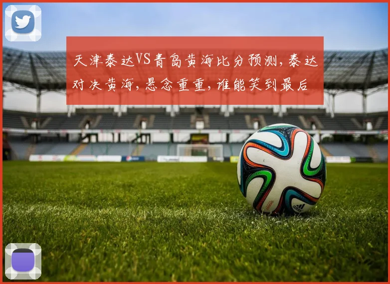 天津泰达VS青岛黄海比分预测,泰达对决黄海,悬念重重,谁能笑到最后