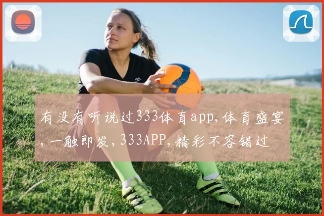 有没有听说过333体育app,体育盛宴,一触即发,333APP,精彩不容错过