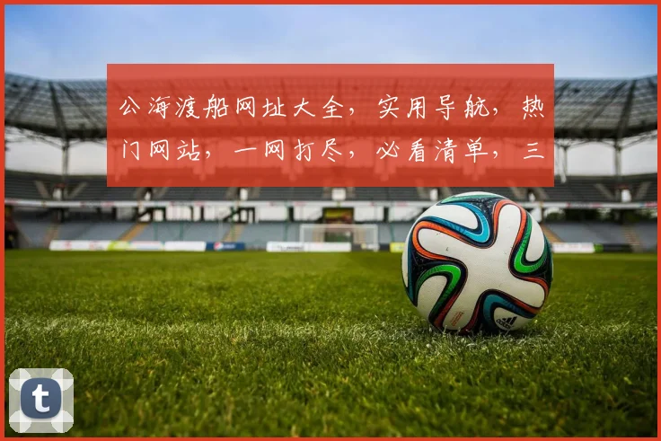 公海渡船网址大全，实用导航，热门网站，一网打尽，必看清单，三个必收藏